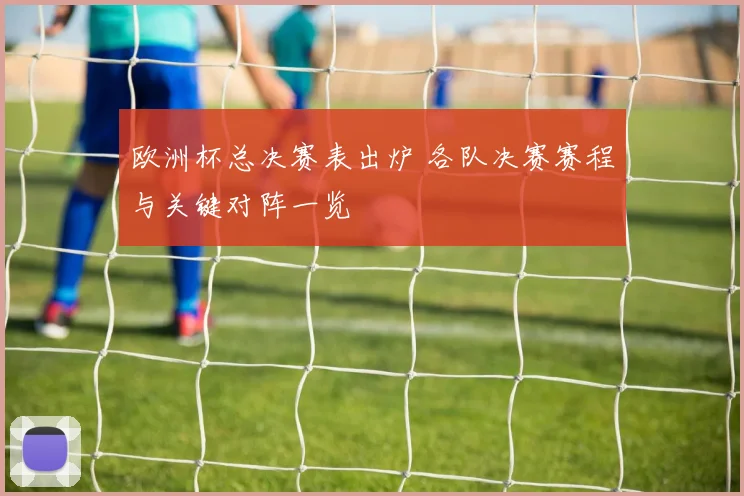 欧洲杯总决赛表出炉 各队决赛赛程与关键对阵一览