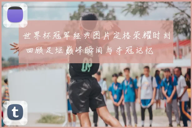 世界杯冠军经典图片定格荣耀时刻 回顾足坛巅峰瞬间与夺冠记忆