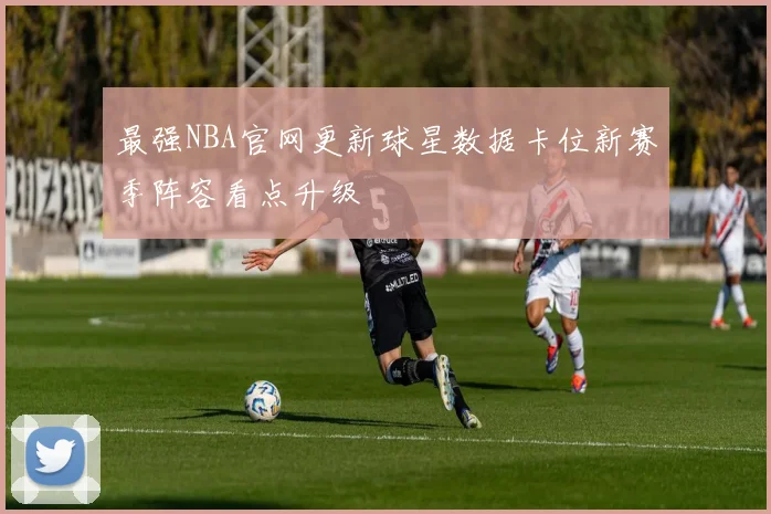最强NBA官网更新球星数据卡位新赛季阵容看点升级