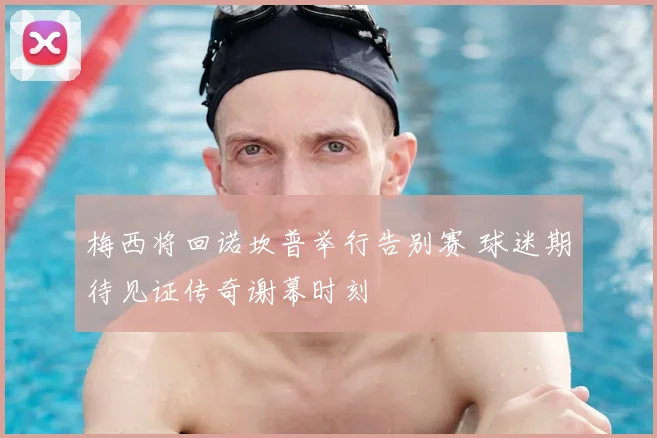 梅西将回诺坎普举行告别赛 球迷期待见证传奇谢幕时刻