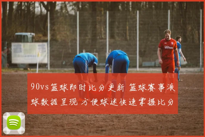 90vs篮球即时比分更新 篮球赛事滚球数据呈现 方便球迷快速掌握比分变化