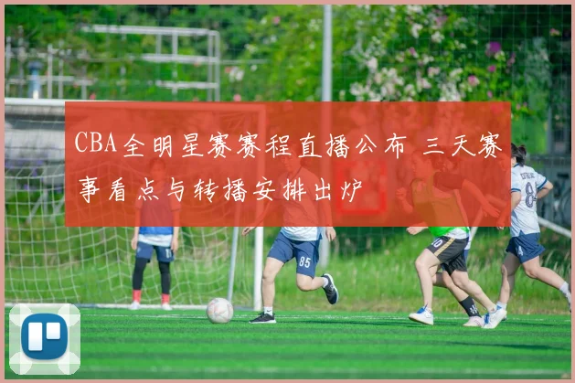 CBA全明星赛赛程直播公布 三天赛事看点与转播安排出炉