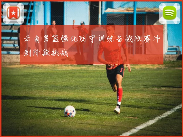 云南男篮强化防守训练备战联赛冲刺阶段挑战