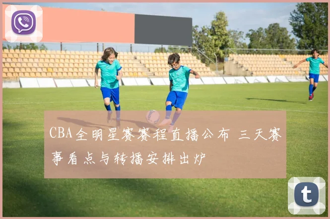 CBA全明星赛赛程直播公布 三天赛事看点与转播安排出炉