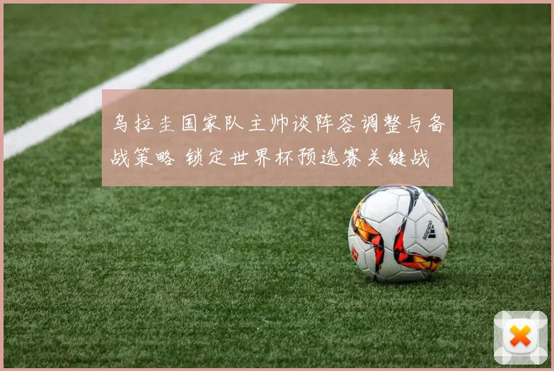 乌拉圭国家队主帅谈阵容调整与备战策略 锁定世界杯预选赛关键战
