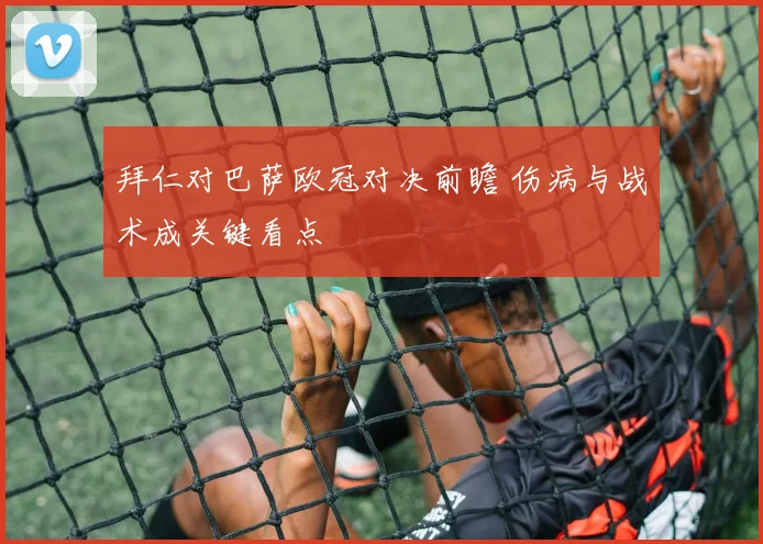 拜仁对巴萨欧冠对决前瞻 伤病与战术成关键看点