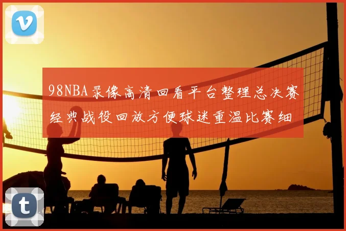 98NBA录像高清回看平台整理总决赛经典战役回放方便球迷重温比赛细节