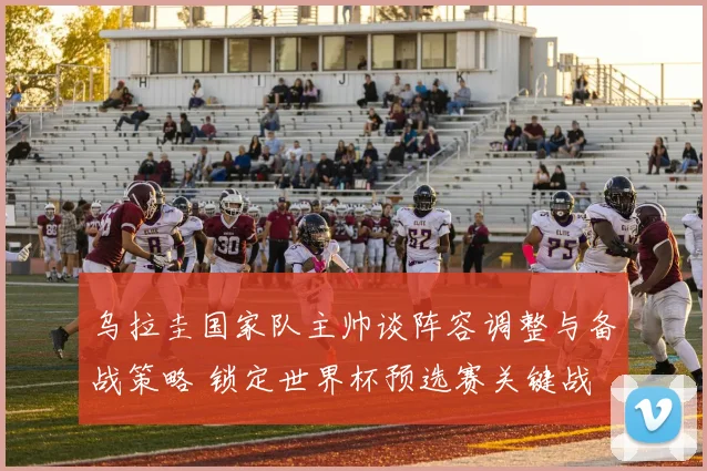 乌拉圭国家队主帅谈阵容调整与备战策略 锁定世界杯预选赛关键战