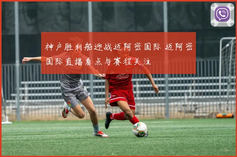 神户胜利船迎战迈阿密国际 迈阿密国际直播看点与赛程关注