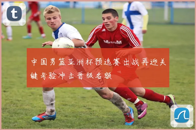 中国男篮亚洲杯预选赛出战再迎关键考验冲击晋级名额