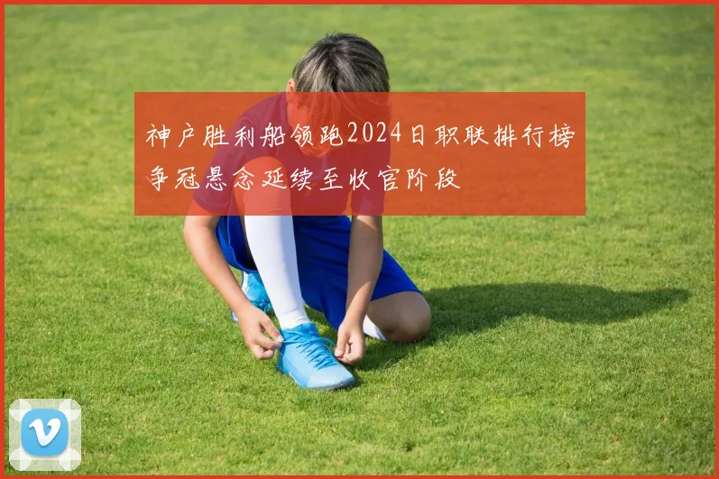 神户胜利船领跑2024日职联排行榜争冠悬念延续至收官阶段