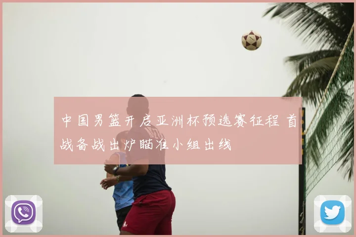 中国男篮开启亚洲杯预选赛征程 首战备战出炉瞄准小组出线