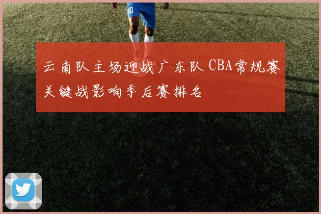 云南队主场迎战广东队 CBA常规赛关键战影响季后赛排名