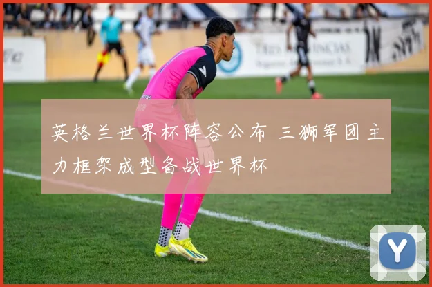 英格兰世界杯阵容公布 三狮军团主力框架成型备战世界杯