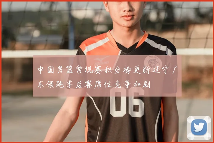 中国男篮常规赛积分榜更新辽宁广东领跑季后赛席位竞争加剧