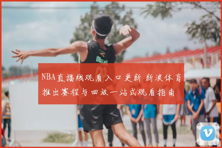 NBA直播线观看入口更新 新浪体育推出赛程与回放一站式观看指南