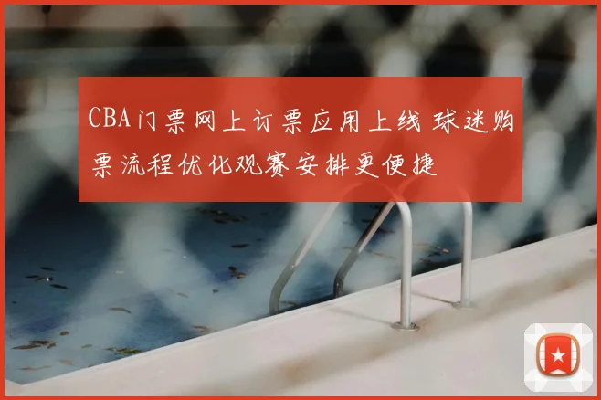 CBA门票网上订票应用上线 球迷购票流程优化观赛安排更便捷