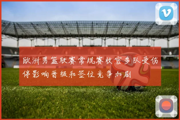 欧洲男篮联赛常规赛收官多队受伤停影响晋级和签位竞争加剧